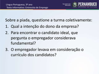 Língua Portuguesa, 3º ano
Texto Informativo: Entrevista de Emprego
Sobre a piada, questione a turma coletivamente:
1. Qual a intenção do dono da empresa?
2. Para encontrar o candidato ideal, que
pergunta o empregador considerava
fundamental?
3. O empregador levava em consideração o
currículo dos candidatos?
 