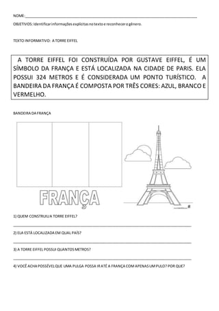 NOME:______________________________________________________________________________________
OBJETIVOS:Identificarinformaçõesexplícitasnotextoe reconhecerogênero.
TEXTO INFORMATIVO: A TORRE EIFFEL
A TORRE EIFFEL FOI CONSTRUÍDA POR GUSTAVE EIFFEL, É UM
SÍMBOLO DA FRANÇA E ESTÁ LOCALIZADA NA CIDADE DE PARIS. ELA
POSSUI 324 METROS E É CONSIDERADA UM PONTO TURÍSTICO. A
BANDEIRA DA FRANÇA É COMPOSTA POR TRÊS CORES: AZUL, BRANCO E
VERMELHO.
BANDEIRA DA FRANÇA
1) QUEM CONSTRUIUA TORRE EIFFEL?
_________________________________________________________________________________________
2) ELA ESTÁ LOCALIZADA EM QUAL PAÍS?
_________________________________________________________________________________________
3) A TORRE EIFFEL POSSUI QUANTOSMETROS?
_________________________________________________________________________________________
4) VOCÊ ACHA POSSÉVELQUE UMA PULGA POSSA IRATÉ A FRANÇA COMAPENASUMPULO? POR QUE?
 