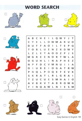 WORD SEARCH
A B C H E I L AWY J T
CYELLOWMARUO
D U F F AO I L T E P a
TOBLUENZXDWY
L Z L E TAOOZ P J S
MGRE ENORTWLA
OGUHL INAPHEZ
N P F DCVMNU I IA
OIUBEIOGATRW
PNaLPOaEFEVK
SKRATLRLGRAI
TZUCUESMHAIO
AVBKVTABROWN
FTNaAWLNtESM
Easy Games in English 13
T
@
 