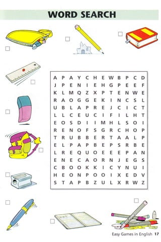 I ,'
W
APAYCHEWBPCD
J P E N IE HG P E E F
KLMAZXPTENWE
RAOGGEK INCS L
UBLAPREJCICT
L LCEUC IF ILHT
E O S D I IMH L S O I
RENOFSGRCHOP
T R U B B E R T AA L P
ELPAPBEPSRBE
LREAUOEEEPAN
E N E C AO R N J E G S
C B OO K K I C Y N U I
HEONPOOIXEDV
STAPBZULXRWZ
Easy Games in English 17
I
)
D
 