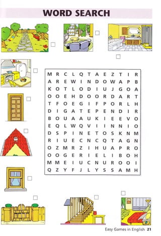 WORD SEARCH
MRC LaTAE Z T tR
AREWINDOWAPB
KOT LOD IU J GOA
OOEHDOORDART
TFOEG IFPORLH
DIGATEPENDIR
BOUAAUK IE EVO
EaLWaVttNNtO
DSPINETOSKNM
R ruEcNcaTAGN
OZMRZIHUAPRO
OOG E R IE L IBOH
MMEIUCNUROOI
a z Y F J L Y S S AMH
Easy Games in English 21
 