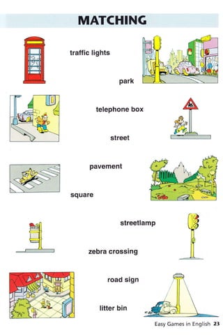 MATCHING
traffic lights
park
telephone box
street
pavement
square
streetlamp
zebra crossing
road sign
litter bin
Easy Games in English 23
 