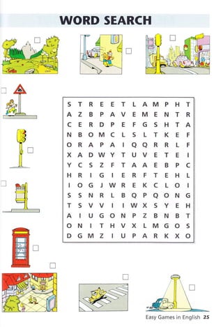 WORD SEARCH
S T R E E T L AM P H T
AZBPAVEMENTR
CERDPEFGSHTA
N B OM C L S L T K E F
oRAPATQaRRLF
XADWYTUVETEI
Y C S Z F T AA E B P C
HR IG IERFTEHL
I O G J WR E K C L O I
SSNRLBaPaONG
TSVVIIWXSYEH
AIUGONPZBNBT
ON ITHVXLMGOS
DGMZ IUPARKXO
Easy Games in English 25
 
