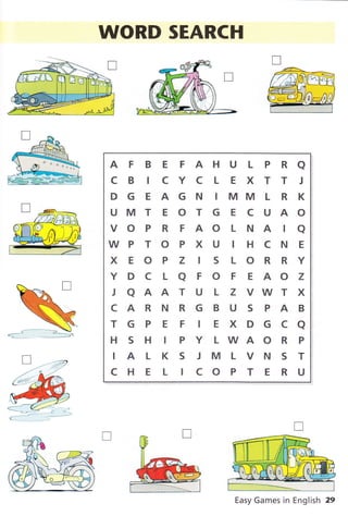WORD SEARCH
AFBEFAHULPRA
CB ICYCLEXTT I
DGEAGNIMMLRK
UMTEOTGECUAO
vo P R F AO L NA tQ
WP T O P X U I H C N E
XEOPZ ISLORRY
Y D C L a F O F E AO Z
JQAATULZVWTX
CARNRGBUSPAB
TGPEF tEXDGCa
H S H I P Y L WA O R P
IALKSJMLVNST
CI.IELICOPTERU
Easy Games in English 29
 