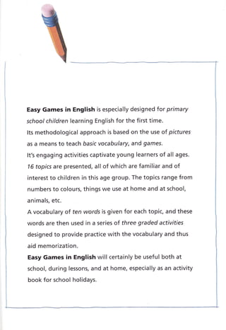 Easy Games in English is especially designed for primary
school children learning English for the first time.
Its methodological approach is based on the use of pictures
as a means to teach basic vocabulary, and games.
It's engaging activities captivate young learners of all ages.
16 topics are presented, all of which are familiar and of
interest to children in this age group. The topics range from
numbers to colours, things we use at home and at school,
animals, etc.
A vocabulary of ten words is given for each topic, and these
words are then used in a series of three graded activities
designed to provide practice with the vocabulary and thus
aid memorization.
Easy Games in English will certainly be useful both at
school, during lessons, and at home, especially as an activity
book for school holidays.
 