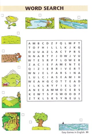 .W WORD SEARCH
AM B C D Z F A L M P T
TO F H IL L L K J KG
OUUAZLACTPRS
NNARTFJOWJVU
WT E S R P F L OWE R
Z A C I E F AM E N T E
alzlERRlVERT
WN J E L F A R S I N A
L U L C IA S E AM I H
WEAHGCOTT EAD
ILKLRYF IE LD I
A N E E AMMO C E B S
KEWTSPGWOODF
ZTKLSKSYNEUL
Easy Games in English 33
 