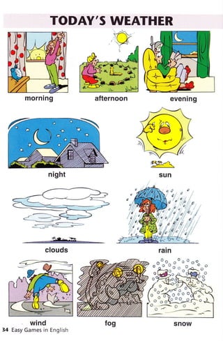 TODAY'S WEATHER
sun
***ffi*em**
clouds
wind
34 Easy Games in English
a"1_-5t:>
morning afternoon evenrng
night
/ ^ru'o/
,l,p ^i^o,
""?,*"""i:jÈi
o 6 sti.-!-vJ ^-
o^;o o ;
^t
v r'-
t
^
---v'O ./ 
ol'9,vtí ^o
o 1*ó-o-o-o olo;
^"
o,"o43$
u .-_-"--_
^
snow
 