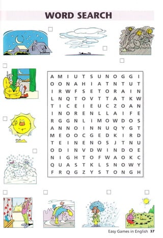 WORD SEARCH
-:é*.*,h-*
AM I U T S U N O G G I
OONAH IATNTUT
I RW F S E T O R A I N
LNATOVTTATKW
T IC E I E U C Z OAN
INOR E N L LA IF E
RGGNLIMOWDOS
ANNO TNNUaYGT
M E OO C G E D K I R D
TEINENOSJTNU
ODINVDWINDOE
NIGHTOFWAOKC
aUASTKLSNOWY
FRaGZYSTONGH
Easy Games in English 37
T
*J--*,t
tr#@lì
  /i",. "
 _-:--#
- .*!r,/.
F1
T
r:-rr .
w
T
T
 