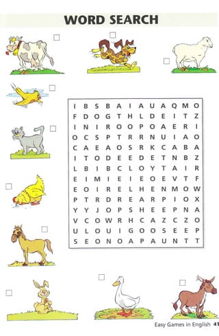 --r f--]
ar Ll
';:"1
t
J]
k
WORD SEARCH
u
IB S BA IAUAAMO
FDOGTHLDE ITZ
IN IROOPOAE R I
O C S P T R R N U IAO
CAEAOS RKCABA
ITODEEDETNBZ
LBIBCLOYTAIR
E IM IE IEOEVT F
E O I R E L H E t{ M OW
PTRDREARP IOX
YYJOPSHEEPNA
VCOWRHCAZCZO
U LOU IGOOS E E P
S EONOAPAUNTT
o
fl
R
trÈ *e.e1
Easy Games in English 41
 