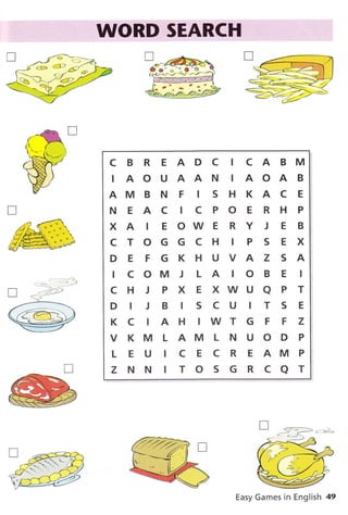 .$IORD:I$EARCHI...
CBREADC ICABM
IAOUAANIAOAB
AMBNF ISHKACE
NEAC ICPOERHP
XAIEOWERYJEB
CTOGGCH IPSEX
DE FGKHUVAZ SA
I C OM J L A IO B E I
CHJPXEXWUAPT
DIJBISCUITSE
K C IA H IWT G F F Z
V KM L AM L N U O D P
L E U I C E C R E AM P
Z NN ITOSGRCAT
Easy Games in English 49
p
 