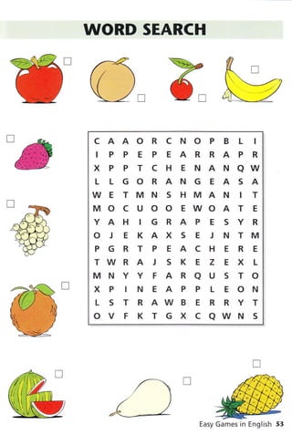 WORD SEARCH
CAAORCNOPBL I
IPPEPEARRAPR
XPPTCHENANAW
L LGORANGEASA
WE TMN S HMAN IT
MOCUOOEWOATE
YAHIGRAPESYR
O J E KAX S E J N TM
PGRTPEACHERE
TWR A J S K E Z E X L
MNYYFARAUSTO
XPINEAPPLEON
L S T R AW B E R R Y T
ovFKTGXCaWNS
Easy Games in English 53
 
