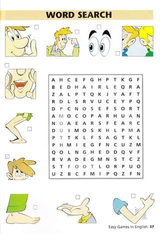 WORD SEARCH
T
^A
c)0 1
- (_' I
AHCE FGHPTKGF
BEDHAIRLEARA
Z A L P T A K J Y A F T
RDLSRVUCEYPa
DPCNOSEFSORT
Afu..TO C O P A R H U A N
NffiAEARS F EARC
D U IMO S K H L P MA
PTTKLFSAGTKL
P F{ M I E G F N C U Z M
aoLNGHEDDaVF
RVAD E GMN S T C Z
STFOOTLORPUO
UZ BCFMIPAZ FN
Easy Games in English 57
 