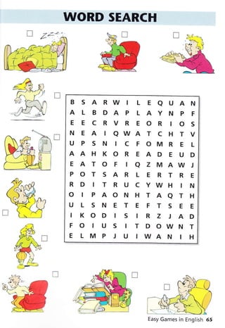 WORD SEARCH
B S A RW I L E A U A N
ALBDAPLAYNPF
EECRVREORIOS
N E A I QWA T C H T V
U P S N I C F OM R E I-
AAHKOREADEUD
EATOFIQZMAWJ
POTSARLERTRE
RDITRUCYWHIN
O IPAONHTAATH
ULSNETEFTSEE
IKOD IS IR Z J AD
FOIUSITDOWNT
E L M P J U IWA N I H
T
r&,
*g: n
ffià
# /-f
: 1v1h
rÎ-,f-
:rv-*1lA
Easy Games in English 65
 