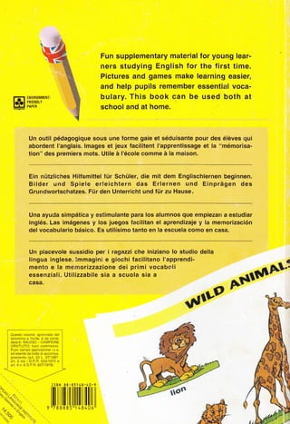 @
Fun supplementary material for young lear-
ners studying English for the first time.
Pictures and games make learning easier,
and help pupils remember essential voca-
bulary. This book can be used both at
school and at honne.
Un outil pédagogique sous une forme gaie et séduisante pour des élèves qui
abordent I'anglais. lmages et jeux facilitent I'apprentissage et la "mémorisa-
tion" des pr"Ài"r" moti. utite à l'école comme à la maisoÀ.
Ein niitzliches Hilfsmittel fùr Schtiler, díe mit dem Englischlernen beginnen.
Bilder und Spiele erleichtern das Erlernen und Einpràgen des
Grundwortschatzes. Fiir den Unterricht und fiir zu Hause.
Una ayuda simpética y estimulante para los alumnos que empiezan a estudiar
inglés. Las imégenes y los juegos facilitan el aprendizaje y la memorización
def vocabulario bésico. Es utilísimo tanto en la escuela como en casa.
Un piacevole sussidio per i ragazzi che iniziano lo studio della
lingua inglese. lmmagini e giochi facilitano I'apprendi-
mento e la memorizzazione dei primi vocaboli
essenziali. Utilizzabile sia a scuola sia a
casa,
tr$tîll
.F ll"9
,ltiltltilllttillll[[ilil
Questo volume, sprowisto del
tal onc no a fronle, è da consi-
derarsl SAGGIO - CAIilP|ONE
GRATUITO. f uof commercio
Fuor campo app icazrone Lv.a.
ed esente da bolla dì accompa-
gnamento (art. 22 L.67119A7.
art. 2 bis D P.R. 63311972 e
ad 4 n.6 D.P.R.62711978J
 
