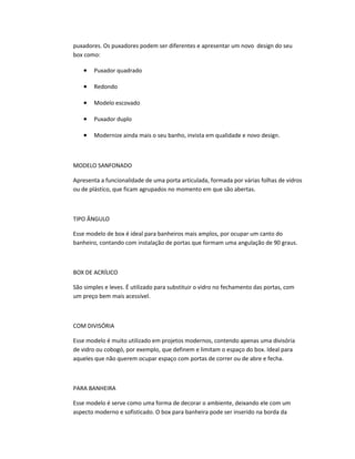 puxadores. Os puxadores podem ser diferentes e apresentar um novo design do seu
box como:
• Puxador quadrado
• Redondo
• Modelo escovado
• Puxador duplo
• Modernize ainda mais o seu banho, invista em qualidade e novo design.
MODELO SANFONADO
Apresenta a funcionalidade de uma porta articulada, formada por várias folhas de vidros
ou de plástico, que ficam agrupados no momento em que são abertas.
TIPO ÂNGULO
Esse modelo de box é ideal para banheiros mais amplos, por ocupar um canto do
banheiro, contando com instalação de portas que formam uma angulação de 90 graus.
BOX DE ACRÍLICO
São simples e leves. É utilizado para substituir o vidro no fechamento das portas, com
um preço bem mais acessível.
COM DIVISÓRIA
Esse modelo é muito utilizado em projetos modernos, contendo apenas uma divisória
de vidro ou cobogó, por exemplo, que definem e limitam o espaço do box. Ideal para
aqueles que não querem ocupar espaço com portas de correr ou de abre e fecha.
PARA BANHEIRA
Esse modelo é serve como uma forma de decorar o ambiente, deixando ele com um
aspecto moderno e sofisticado. O box para banheira pode ser inserido na borda da
 