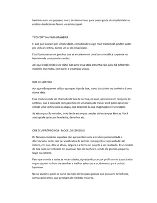 banheira com um pequeno muro de alvenaria ou para quem gosta de simplicidade as
cortinas tradicionais fazem um ótimo papel.
TIPO CORTINA PARA BANHEIRA
E, aos que buscam por simplicidade, comodidade e algo mais tradicional, podem optar
por utilizar cortina, dando um ar de privacidade.
Elas ficam presas em ganchos que se encaixam em uma barra metálica suspensa no
banheiro de uma parede a outra.
Aos que estão lendo este texto, não ache essa ideia estranha não, pois, há diferentes
modelos divertidos, com cores e estampas únicas.
BOX DE CORTINA
Aos que não querem utilizar qualquer tipo de box, o uso da cortina no banheiro é uma
ótima ideia.
Esse modelo pode ser chamado de box de cortina, no qual, apresenta um conjunto de
cortinas, que é colocado com ganchos em uma barra de metal. Você pode optar por
utilizar uma cortina solo ou dupla, isso depende da sua imaginação e criatividade.
As estampas são variadas, indo desde estampas simples até estampas étnicas. Você
ainda pode optar por bordados, desenhos etc.
CRIE SEU PRÓPRIO BOX - MODELOS ESPECIAIS
Os famosos modelos especiais eles apresentam uma estrutura personalizada e
diferenciada, onde, são personalizados de acordo com o gosto e necessidades do
cliente, em que, dita-se altura, largura e a forma no projeto a ser realizado. Esse modelo
de box pode ser utilizado em qualquer tipo de banheiro, sendo ele grande, pequeno,
largo ou estreito.
Para que atenda a todas as necessidades, é preciso buscar por profissionais capacitados
e que ajudem na hora de escolher a melhor estrutura e acabamento para de box
banheiro.
Nesse aspecto, pode-se dar o exemplo de box para pessoa que possuem deficiência,
como cadeirantes, que precisam de medidas maiores.
 