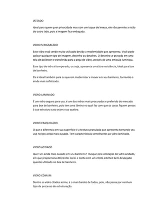 JATEADO
Ideal para quem quer privacidade mas com um toque de leveza, ele não permite a visão
do outro lado, pois a imagem fica embaçada.
VIDRO SERIGRAFADO
Este vidro está sendo muito utilizado devido a modernidade que apresenta. Você pode
aplicar qualquer tipo de imagem, desenho ou detalhes. O desenho ;e gravada em uma
tela de poliéster e transferida para a peça de vidro, através de uma emissão luminosa.
Esse tipo de vidro é temperado, ou seja, apresenta uma boa resistência, ideal para box
de banheiro.
Ele é ideal também para os querem modernizar e inovar em seu banheiro, tornando-o
ainda mais sofisticado.
VIDRO LAMINADO
É um vidro seguro para uso, é um dos vidros mais procurados e preferido do mercado
para box de banheiro, pois tem uma lâmina no qual faz com que os cacos fiquem presos
à sua estrutura caso ocorra sua quebra.
VIDRO CRAQUELADO
O que o diferencia em sua superfície é a textura granulada que apresenta tornando seu
uso no box ainda mais ousado. Tem características semelhantes ao vidro laminado.
VIDRO ACIDADO
Quer ser ainda mais ousado em seu banheiro? Busque pela utilização do vidro acidado,
em que proporciona diferentes cores e conta com um efeito estético bem despojado
quando utilizado no box de banheiro.
VIDRO COMUM
Dentre os vidro citados acima, é o mais barato de todos, pois, não passa por nenhum
tipo de processo de estruturação.
 