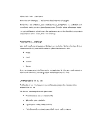 INVISTA EM CORES E DESENHOS
Banheiros com estampas: 12 ideias cheias de estilo (Foto: Divulgação)
Transforme o box ainda mais, seja ousado e arrisque, o importante é se sentir bem com
o resultado. Invista em cores, desenhos,estampas. Organize tudo e aplique suas ideias.
Um material bastante utilizado para dar acabamento ao box é o alumínio,pois apresenta
características como: barato, leve e não enferruja.
AS CORES FAZEM A DIFERENÇA
Você pode escolher a cor que achar ideal para seu banheiro. Há diferentes tipos de tons
de vidro temperado para combinar a decoração do seu banheiro como:
• Verde;
• Fumê;
• Azulado
• Bronze.
Acha caro um vidro colorido? Opte então, pelos adesivos de vidro, você pode encontrar
no mercado adesivos à prova d’água com diferentes estampas e cores.
VANTAGENS DE SE TER UM BOX
A utilização do box é muitas vezes essencial devido aos aspectos e características
apresentadas por ele.
Em seu uso, têm-se algumas vantagens como:
• Versatilidade de uso na hora do banho
• Não molha todo o banheiro
• Segurança no banho para as crianças
• Proteção dos elementos contra umidade como: madeira e gesso
 