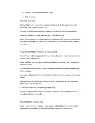 • Conforto e comodidade ao tomar banho.
• Fácil de limpar.
DESIGN DO BANHEIRO
O design do banheiro é essencial para atrelar ao conjunto do box. Agora, é hora de
harmonizar tudo, cores, estampas e etc.
Estampas ou papel de parede deixam o banheiro ainda mais elegante e despojado.
O estilo do seu banheiro pode seguir ou não o estilo da sua casa.
Muitos têm utilizado a cerâmica ou pastilhas na parede do box, deixando um ambiente
ainda mais aconchegante e sofisticado. As pastilhas são baratas e dão um ar soberano
ao ambiente.
DETALHES FAZEM TODA DIFERENÇA- O ACABAMENTO
Para melhorar ainda o design do banheiro, a decoração ajuda e muito, dando um toque
final em todo o acabamento.
Utilizar espelhos, por exemplo, é uma ótima opção pois é ideal para dar a sensação de
um espaço maior;
O uso de nichos otimiza espaço e é ideal para guardar materiais, produtos de beleza e
outros artefatos;
A bancada: você pode escolher um sofisticado acabamento, como peça de mármore ou
granito;
Aplique adesivos de azulejo para dar uma nova cara ao banheiro sem que precise ser
feito qualquer tipo de reforma;
As prateleiras são ideais para otimização de espaço;
Aqui são só algumas dicas para você se inspirar, deixando assim, seu banheiro lindo e
com o box atrelado a decoração.
MANUTENÇÃO DE BOX BANHEIRO
Muitas pessoas não dão a atenção necessária para o box de banheiro. A manutenção
preventiva é essencial para se manter a qualidade, mas poucos sabem sobre.
 