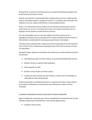 Normalmente, as pessoas costumam procurar por ajuda de profissionais quando o box
já não funciona da maneira correta.
Quando o box não tem a manutenção ideal, ele pode colocar em risco a segurança das
pessoas, pois podem quebrar a qualquer momento. É um produto que junta poeira nas
roldanas e com isso, acaba-se dificultando a movimentação da porta.
O box, é um material que precisa receber uma manutenção preventiva pelo menos a
cada 6 meses ou um ano. E isso deve ocorrer pois, com o passar do tempo, tem-se o
desgaste natural, devido ser usado de forma contínua.
Em uma manutenção, ocorre a troca das roldanas que fazem a porta correr, a
regulagem das portas para que elas possam ficar sempre alinhadas de forma correta, é
feita também, a substituição de outras peças quando houver necessidade.
Você deve estar se perguntando se alguma vez já fez manutenção em seu box banheiro,
não é mesmo? Caso a resposta para sua pergunta seja “não” está na hora de contratar
um especialista.
Acompanhe agora, algumas características que indicam que seu box banheiro precisa de
manutenção:
• Dificuldade para abrir ou fechar a porta, ou ela está abrindo/fechando sozinha;
• Batedor inferior ou superior estão quebrados;
• Porta raspando no chão;
• Barulho na hora de abrir ou fechar a porta;
• A quebra do vidro acontece por dois motivos, ou pela a uma má instalação ou
vidro pode ter sido mal temperado.
O ideal, para garantir a qualidade do produto, e a segurança de todos, é optar sempre
por produtos certificados e por profissionais de confiança para realizar uma boa
instalação.
CUIDADOS FUNDAMENTAIS PARA A QUALIDADE DO BOX DE BANHEIRO
Alguns cuidados são necessários para manter a qualidade do funcionamento do seu box.
Cuidados simples fazem toda diferença. Tome nota de algumas dicas:
• Escolher o vidro correto;
 