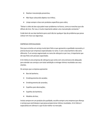 • Realizar manutenção preventiva;
• Não fique colocando objetos nos trilhos;
• Limpe sempre o box com produtos específicos para vidro;
“Deixar o vidro do box sujo pode trazer problemas no futuro, como as manchas que são
difíceis de tirar. Por isso, é muito importante adotar uma manutenção constante."
Cuide bem do seu box banheiro para você não ter qualquer tipo de problema que possa
colocar em risco sua segurança.
EMPRESAS ESPECIALIZADAS
Para que se tenha um serviço muito bem feito e que apresente a qualidade necessária, é
preciso buscar por empresas especializadas no ramo. E com o box banheiro não seria
diferente. É um serviço segmentado no ramo de vidraçaria e por isso, é importante que
ele seja feito com pessoas capacitadas.
A Im Vidros é uma empresa de vidraçaria que conta com uma estrutura de adequada
para atender aos serviços com total satisfação e entregar ótimos resultados aos seus
clientes.
Os serviços que a empresa apresente:
• Box de banheiro;
• Envidraçamentos de sacadas;
• Envidraçamento de varandas;
• Espelhos para decorações;
• Espelhos de banheiro;
• Modelos de box;
Invista sempre em um produto de qualidade, escolha sempre uma empresa que ofereça
o serviço que você deseja e que possa proporcionar ótimos resultados. A Im Vidros é
especialista em oferecer o que há de melhor no mercado.
 