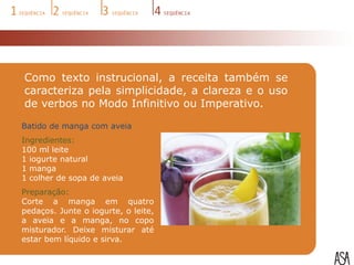 Como texto instrucional, a receita também se
caracteriza pela simplicidade, a clareza e o uso
de verbos no Modo Infinitivo ou Imperativo.

Batido de manga com aveia
Ingredientes:
100 ml leite
1 iogurte natural
1 manga
1 colher de sopa de aveia
Preparação:
Corte a manga em quatro
pedaços. Junte o iogurte, o leite,
a aveia e a manga, no copo
misturador. Deixe misturar até
estar bem líquido e sirva.
 
