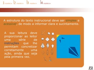 A estrutura do texto instrucional deve ser simples e
acessível, de modo a informar clara e sucintamente.


A sua leitura deve
proporcionar ao leitor
uma       série     de
instruções que lhe
permitam concretizar
corretamente       uma
ação, ainda que seja
pela primeira vez.
 