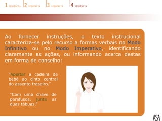 Ao     fornecer  instruções,   o  texto   instrucional
caracteriza-se pelo recurso a formas verbais no Modo
Infinitivo ou no Modo Imperativo, identificando
claramente as ações, ou informando acerca destas
em forma de conselho:

 “Apertar a cadeira de
 bebé ao cinto central
 do assento traseiro.”

  “Com uma chave de
  parafusos, junte as
  duas tábuas.”
 