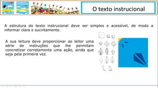 O texto instrucional
A estrutura do texto instrucional deve ser simples e acessível, de modo a
informar clara e sucintamente.
A sua leitura deve proporcionar ao leitor uma
série de instruções que lhe permitam
concretizar corretamente uma ação, ainda que
seja pela primeira vez.
 
