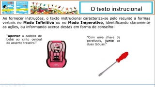 Ao fornecer instruções, o texto instrucional caracteriza-se pelo recurso a formas
verbais no Modo Infinitivo ou no Modo Imperativo, identificando claramente
as ações, ou informando acerca destas em forma de conselho:
“Apertar a cadeira de
bebé ao cinto central
do assento traseiro.”
“Com uma chave de
parafusos, junte as
duas tábuas.”
O texto instrucional
 