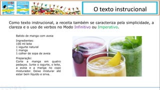 Como texto instrucional, a receita também se caracteriza pela simplicidade, a
clareza e o uso de verbos no Modo Infinitivo ou Imperativo.
Batido de manga com aveia
Ingredientes:
100 ml leite
1 iogurte natural
1 manga
1 colher de sopa de aveia
Preparação:
Corte a manga em quatro
pedaços. Junte o iogurte, o leite,
a aveia e a manga no copo
misturador. Deixe misturar até
estar bem líquido e sirva.
O texto instrucional
 