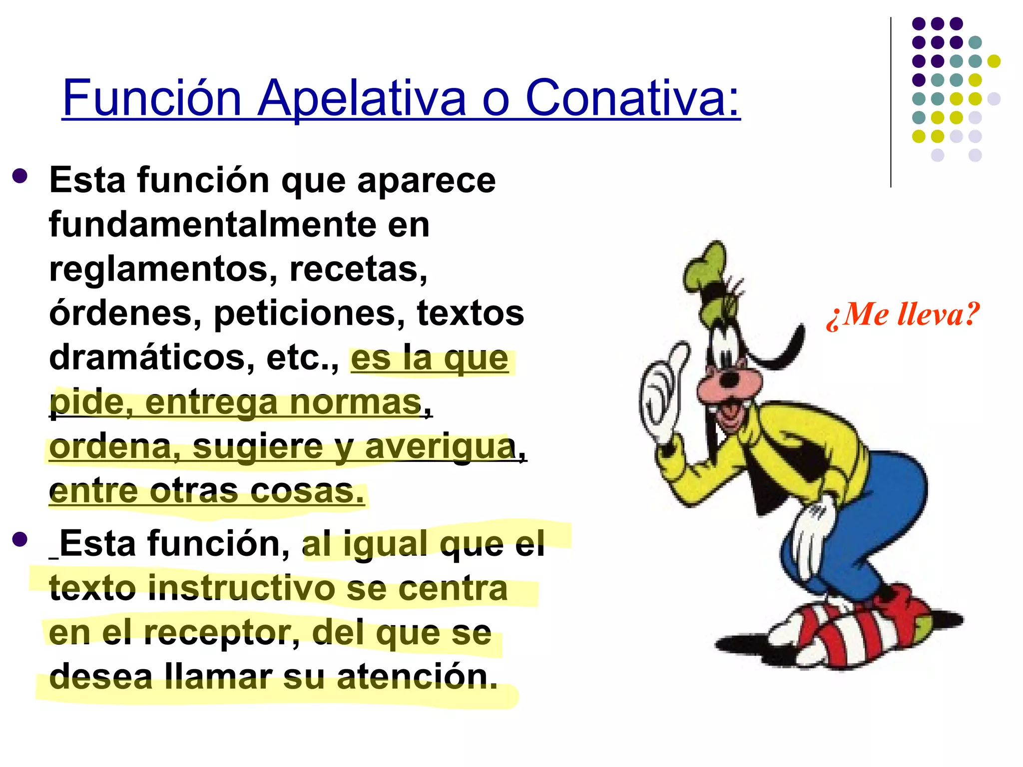 Función Apelativa o Conativa:
Esta función que aparece
fundamentalmente en
reglamentos, recetas,
órdenes, peticiones, textos ¿Me lleva?
dramáticos, etc., es la que
pide, entrega normas,
ordena, sugiere y averigua,
entre otras cosas.
Esta función, al igual que el
texto instructivo se centra
en el receptor, del que se
desea llamar su atención.