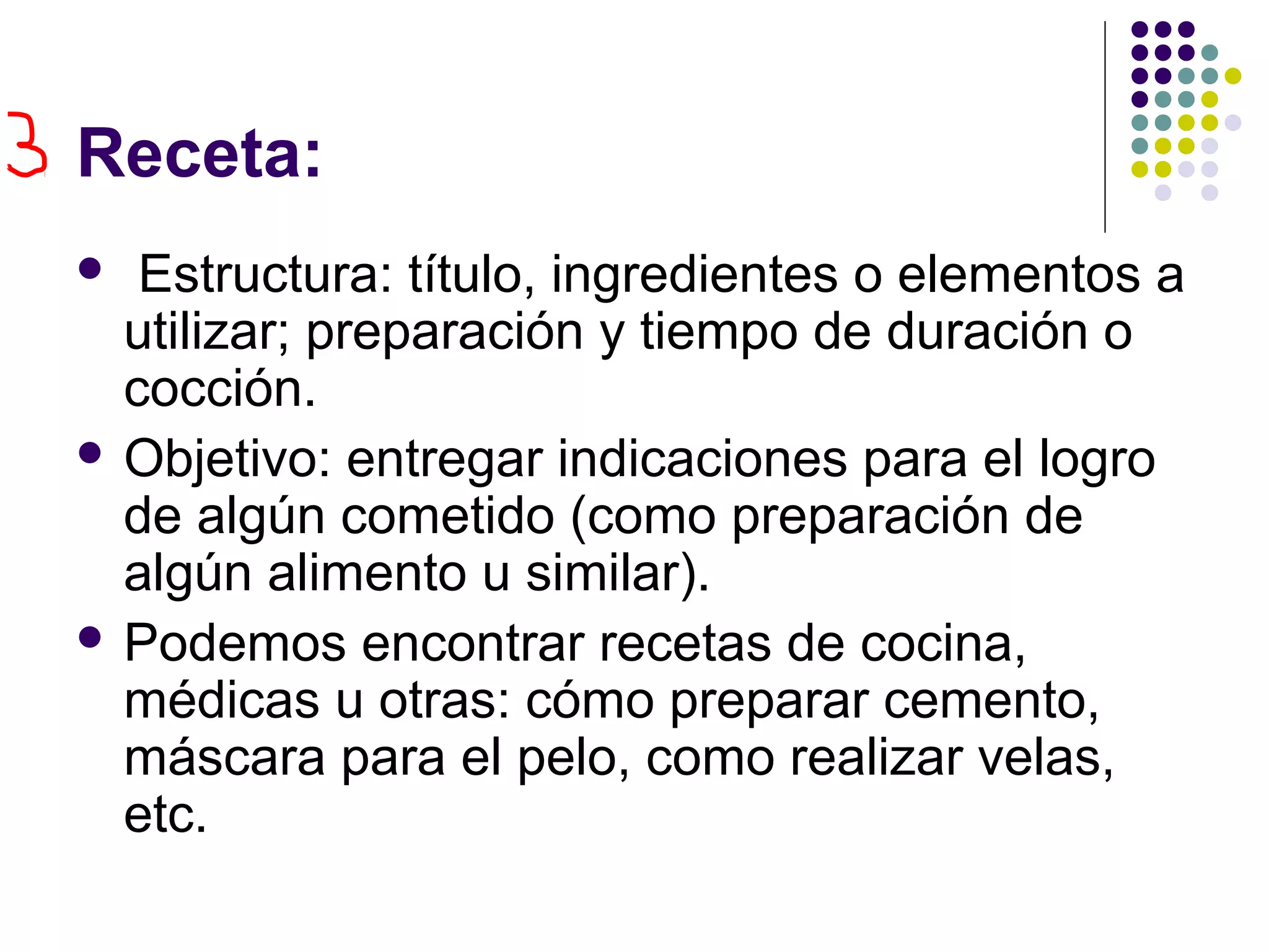 Receta:
Estructura: título, ingredientes o elementos a
utilizar; preparación y tiempo de duración o
cocción.
Objetivo: entregar indicaciones para el logro
de algún cometido (como preparación de
algún alimento u similar).
Podemos encontrar recetas de cocina,
médicas u otras: cómo preparar cemento,
máscara para el pelo, como realizar velas,
etc.