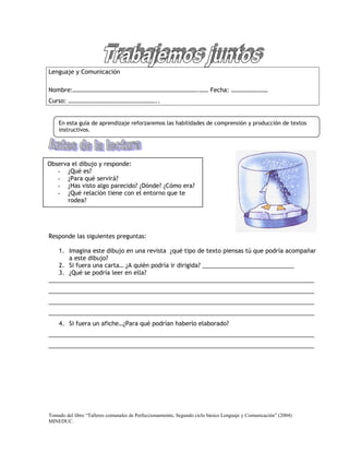 Lenguaje y Comunicación

Nombre:……………………………………………………………………….…… Fecha: ……………………
Curso: …………………………………………………..


    En esta guía de aprendizaje reforzaremos las habilidades de comprensión y producción de textos
    instructivos.




Observa el dibujo y responde:
   - ¿Qué es?
   - ¿Para qué servirá?
   - ¿Has visto algo parecido? ¿Dónde? ¿Cómo era?
   - ¿Qué relación tiene con el entorno que te
      rodea?




Responde las siguientes preguntas:

   1. Imagina este dibujo en una revista ¿qué tipo de texto piensas tú que podría acompañar
      a este dibujo?
   2. Si fuera una carta… ¿A quién podría ir dirigida? ____________________________
   3. ¿Qué se podría leer en ella?
_________________________________________________________________________________
_________________________________________________________________________________
_________________________________________________________________________________
_________________________________________________________________________________
    4. Si fuera un afiche…¿Para qué podrían haberlo elaborado?
_________________________________________________________________________________
_________________________________________________________________________________




Tomado del libro “Talleres comunales de Perfeccionamiento, Segundo ciclo básico Lenguaje y Comunicación” (2004)
MINEDUC.
 