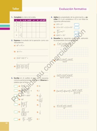 Taller
Evaluación formativa
Evaluación formativa
Taller
20
1. Completa los datos de la tabla.
a b a+b (a+b)2
a2
b2
(a2+b2)2
–4 3
2 –5
1
2
4
0 −
2
3
2. Expresa el resultado de la operación como una
sola potencia.
a) (6³ ÷ 6² ) =
		 _____________________________________
b) (8 –3
)4
=
		 _____________________________________
c) [(3,5)4
(3,5) 3
]
–2
=
		 _____________________________________
d)
5
3
3
5
3
2
5
3
5 12
		 _____________________________________
		 _____________________________________
3. Escribe en el casillero la letra de la respuesta
correcta perteneciente a cada literal. Observa la
palabra que se forma.
a) [(2)2
]
–1
P. 16
b)
122
15
5 0 3
= T. 2
c) (0,9)15
÷ (0,9)12
E.
1
163
d) [4]2
S. 9
10
3
e)
42
( )
1
16 2
3
O.
5
2
f)
2
5
2
5
2
5
2
× 2 R.
1
4
g) ÷
−
−
−
−
25
5
0,05
0,1
1
2
2
3
E. 1
4. Aplica las propiedades de la potenciación, y es-
cribe (V) si son verdaderas o (F) si son falsas las
siguientes afirmaciones:
a) (32
)8
= 310
b) 312 × 10–6
= 3,12 × 10–4
c) =
−
−
−
10
5
2
a
a
a
2
2
2
d) (0,01)3
= 10–4
5. Resuelve las siguientes expresiones, aplicando
las propiedades de la potenciación.
a)
× × × ×
× ×
− −
−
b.
5 5 125 2 2
2 5 2
6 5 4 5
5 3 6
b)
× + × − ×
×
2 10 3 10 6 10
4 10
4 4 3
8
c)
× + × × ×
× ÷ ×
2 10 7 10 5 10
4 10 2 10
5 4 3
6
d) ( ) ( )
( )
× ÷ × +
× − ×
×
3 10 3 10
3 10 7 10
4 10
3 4 5 2
6 6
3 2
f)
+ + − ×
10 10 10 5 10
10
5 4 3 4
4
=
P
r
o
h
i
b
i
d
a
s
u
c
o
m
e
r
c
i
a
l
i
z
a
c
i
ó
n
 