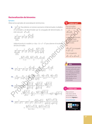 27
Racionalización de binomios
Ejemplos
Observemos ejemplos de racionalización de binomios
9.
−
2
7 3
Para obtener un número racional en el denominador, multiplica
el numerador y el denominador por la conjugada del denominador, en
este caso, por +
7 3.
		
 

 


−
=
−
⋅
+
+
2
7 3
2
7 3
7 3
7 3
número
irracional
.
Utiliza el producto notable (a + b)(a – b) = a² – b² para obtener el resultado
del denominador.
 

 



( )
( ) ( )
( ) ( )
−
=
−
⋅
+
+
=
+
−
=
+
−
=
+
=
+
2
7 3
2
7 3
7 3
7 3
2 7 3
7 3
2 7 3
7 3
2 7 3
4
7 3
2
.
número
irracional
número
racional
2 2
10.
( ) ( )
+
=
+
⋅
−
−
=
−
−
=
−
−
x y x y
x y
x y
x y
x y
x y
x y
1 1
.
2 2
11.
( )
( )
( ) ( )
( )
+
=
+
⋅
−
−
=
−
−
=
−
−
=
−
−
10
2 7
10
2 7
2 7
2 7
10 2 7
2 7
10 2 7
4 7
10 2 7
3
.
2 2
12.
6
2 1
6
2 1
2 1
2 1
6 2 1
2 1
6 2 1
2 1
6 2 1
2 1
2 -1
2 -1
6 2 -1 2 1
2-1
6 2 -1 2 1 .
3 3
2
3
2
3
2
3
3
3
2
3
2
3
2
3
2
3
( )
( )
( )
( )
( )
( ) ( ) ( )
( ) ( )
+
=
+
⋅
+
+
=
+
+
=
+
+
=
+
+
⋅ =
+
= +
Es importante que haya
tiempo suficiente para
que realicen su trabajo
y sus desplazamientos
aquellas personas
que puedan tener
dificultades en su
motricidad.
DFA
Para racionalizar
radicales del tipo
±
a
b c
,
con b  0, c  0,
multiplica el numerador
y el denominador
por la conjugada del
denominador.
Así:
+
b c , la conjugada
es: −
b c .
Y la conjugada de
−
b c es: +
b c.
¿Sabías qué?
13.
( )
( ) ( )
( ) ( )
+ −
=
+ −
⋅
+ + −
+ + −
=
+ + −
+ − −
=
+ + −
+ − +
=
+ + −
x x x x
x x
x x
x x
x x
x x
x x
x x
x
.
3
1 1-
3
1 1-
1 1
1 1
3 1 1
1 1
3 1 1
1 1
3 1 1
2
.
2 2
Para conocer
más acerca de la
racionalización de
binomios ingresa a:
bit.ly/2OG1bak
Enlace web
P
r
o
h
i
b
i
d
a
s
u
c
o
m
e
r
c
i
a
l
i
z
a
c
i
ó
n
 