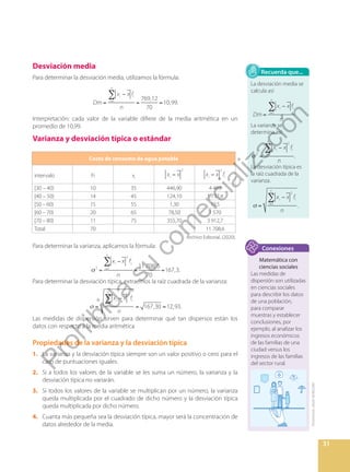 31
Desviación media
Para determinar la desviación media, utilizamos la fórmula:
∑
=
−
= =
=
Dm
x x f
n
769,12
70
10,99.
i i
i
n
1
Interpretación: cada valor de la variable difiere de la media aritmética en un
promedio de 10,99.
Varianza y desviación típica o estándar
La desviación media se
calcula así
∑
=
−
=
Dm
x x f
n
i i
i
n
1
La varianza se
determina así:
∑
σ =
−
=
x x f
n
.
i i
i
n
2
2
1
La desviación típica es
la raíz cuadrada de la
varianza.
∑
σ =
−
=
x x f
n
.
i i
i
n
2
1
Recuerda que...
Para determinar la varianza, aplicamos la fórmula:
x x f
n
11 708,6
70
167,3.
i i
i
n
2
2
1
∑
σ =
−
= =
=
Para determinar la desviación típica, extraemos la raíz cuadrada de la varianza:
∑
σ =
−
= =
=
x x f
n
167,30 12,93.
i i
i
n
2
1
Las medidas de dispersión sirven para determinar qué tan dispersos están los
datos con respecto a la media aritmética
Propiedades de la varianza y la desviación típica
1. La varianza y la desviación típica siempre son un valor positivo o cero para el
caso de puntuaciones iguales.
2. Si a todos los valores de la variable se les suma un número, la varianza y la
desviación típica no variarán.
3. Si todos los valores de la variable se multiplican por un número, la varianza
queda multiplicada por el cuadrado de dicho número y la desviación típica
queda multiplicada por dicho número.
4. Cuanta más pequeña sea la desviación típica, mayor será la concentración de
datos alrededor de la media.
Matemática con
ciencias sociales
Las medidas de
dispersión son utilizadas
en ciencias sociales
para describir los datos
de una población,
para comparar
muestras y establecer
conclusiones, por
ejemplo, al analizar los
ingresos económicos
de las familias de una
ciudad versus los
ingresos de las familias
del sector rural.
Conexiones
Shutterstock,
(2020).
663832300
Costo de consumo de agua potable
intervalo Fi xi
−
x x
i
2
−
x x f
i i
2
[30 – 40) 10 35 446,90 4 469
[40 – 50) 14 45 124,10 1 737,4
[50 – 60) 15 55 1,30 19,5
[60 – 70) 20 65 78,50 1 570
[70 – 80) 11 75 355,70 3 912,7
Total 70 11 708,6
Archivo Editorial, (2020).
P
r
o
h
i
b
i
d
a
s
u
c
o
m
e
r
c
i
a
l
i
z
a
c
i
ó
n
 