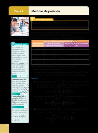 34
Medidas de posición
Tema 7
En la biblioteca de un colegio, se registró la edad de los estudiantes que acuden en
un día. Los resultados se presentaron en la siguiente tabla.
¿Qué valores toman el primero, segundo y tercer cuartil de la distribución?
Edad de estudiantes que acuden a la biblioteca
Edad en años
Intervalos (x)
Núm. de personas
Frecuencia absoluta (fi
)
Frecuencia absoluta acumulada
(Fi
)
[6 – 8) 5 5
[8 – 10) 12 17
[10 – 12) 14 31
[12 – 14) 13 44
[14 – 16) 4 48
[16 – 18) 2 50
Total 50
Para calcular el primer, segundo y tercer cuartil, se procede así:
• Ordena los datos de menor a mayor.
• Busca el intervalo que ocupa cada cuartil mediante la fórmula
kn
4
, donde
k = 1, 2, 3. Este valor se localiza en la columna de frecuencias acumuladas.
Ejemplos
1. Cálculo del primer cuartil. = =
kn
4
1(50)
4
12,5. Corresponde al intervalo
[8 – 10). Límite inferior Li
= 8; amplitud A = 2; frecuencia absoluta fi
= 12.
Frecuencia absoluta acumulada anterior al cuartil: Fi-1
= 5.
Q1 = = =
Li +A
kn
4 Fi 1
fi
8+2
12,5 5
12
9,25.
2. Cálculo del segundo cuartil. = =
kn
4
2(50)
4
25.Corresponde al intervalo [10 – 12).
Li
= 10; A = 2; 		 fi
= 14; 		 Fi-1
= 17.
Q2 = =
=
Li +A
kn
4 Fi 1
fi
10+2
25 17
14
11,14.
3. Cálculodel tercercuartil. = =
kn
4
3(50)
4
37,5. Corresponde al intervalo[12–14).
Li
= 12; A = 2; 		 fi
= 13; 		 Fi-1
= 31.
Q3 =LI +A
kn
4
−Fi−1
fi
⎡
⎣
⎢
⎢
⎢
⎤
⎦
⎥
⎥
⎥
=12+2
37,5−31
13
⎡
⎣
⎢
⎤
⎦
⎥=13
Los cuartiles son
tres valores de la
distribución, que la
dividen en cuatro
partes iguales. Cada
uno de ellos concentra
el 25 % de los
resultados.
Primer cuartil Q1: es el
valor que separa el
25 % de los datos
de una distribución,
ordenada de menor a
mayor.
Segundo cuartil Q2:
es el valor que separa
el 50 % de los datos
de la distribución,
ordenada de menor a
mayor. Coincide con la
mediana.
Tercer cuartil Q3: es
el valor que separa el
75 % de los datos de la
distribución, ordenada
de menor a mayor.
Los cuartiles se calculan
mediante la expresión:
Qk =Li +A
kn
4 Fi 1
fi
, k = 1, 2, 3
+
− −
L A
F
f
, k = 1, 2, 3
i
kn
i
i
4 1
Recuerda que...
Primer
cuartil25%
Segundo
cuartil50%
Tercer
cuartil75%
Interpreta. ¿Qué significa para ti la palabra cuartil?
__________________________________________________________________
Desequilibrio cognitivo
En las bibliotecas se llevan
estadísticas de sus usuarios.
Shutterstock,
(2020).
519513721
Archivo
Editorial,
(2020).
P
r
o
h
i
b
i
d
a
s
u
c
o
m
e
r
c
i
a
l
i
z
a
c
i
ó
n
 