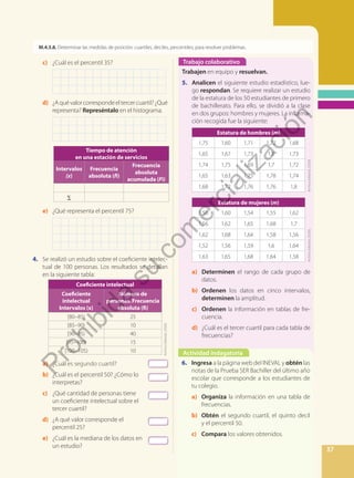 37
M.4.3.8. Determinar las medidas de posición: cuartiles, deciles, percentiles, para resolver problemas.
c) ¿Cuál es el percentil 35?
d) ¿Aquévalorcorrespondeeltercercuartil?¿Qué
representa? Represéntalo en el histograma.
		
Tiempo de atención
en una estación de servicios
Intervalos
(x)
Frecuencia
absoluta (fi)
Frecuencia
absoluta
acumulada (Fi)
Σ
e) ¿Qué representa el percentil 75?
4. Se realizó un estudio sobre el coeficiente intelec-
tual de 100 personas. Los resultados se detallan
en la siguiente tabla:
Coeficiente intelectual
Coeficiente
intelectual
Intervalos (x)
Número de
personas. Frecuencia
absoluta (fi)
[80–85) 25
[85–90) 10
[90–95) 40
[95–100) 15
[100–105) 10
a) ¿Cuál es segundo cuartil?
b) ¿Cuál es el percentil 50? ¿Cómo lo
interpretas?
c) ¿Qué cantidad de personas tiene
un coeficiente intelectual sobre el
tercer cuartil?
d) ¿A qué valor corresponde el
percentil 25?
e) ¿Cuál es la mediana de los datos en
un estudio?
Trabajo colaborativo
Actividad indagatoria
Trabajen en equipo y resuelvan.
5. Analicen el siguiente estudio estadístico, lue-
go respondan. Se requiere realizar un estudio
de la estatura de los 50 estudiantes de primero
de bachillerato. Para ello, se dividió a la clase
en dos grupos: hombres y mujeres. La informa-
ción recogida fue la siguiente:
Estatura de hombres (m)
1,75 1,60 1,71 1,72 1,68
1,65 1,67 1,73 1,8 1,73
1,74 1,75 1,69 1,7 1,72
1,65 1,63 1,75 1,78 1,74
1,68 1,72 1,76 1,76 1,8
Estatura de mujeres (m)
1,56 1,60 1,54 1,55 1,62
1,56 1,62 1,65 1,68 1,7
1,62 1,68 1,64 1,58 1,56
1,52 1,56 1,59 1,6 1,64
1,63 1,65 1,68 1,64 1,58
a) Determinen el rango de cada grupo de
datos.
b) Ordenen los datos en cinco intervalos,
determinen la amplitud.
c) Ordenen la información en tablas de fre-
cuencia.
d) ¿Cuál es el tercer cuartil para cada tabla de
frecuencias?
6. Ingresa a la página web del INEVAL y obtén las
notas de la Prueba SER Bachiller del último año
escolar que corresponde a los estudiantes de
tu colegio.
a) Organiza la información en una tabla de
frecuencias.
b) Obtén el segundo cuartil, el quinto decil
y el percentil 50.
c) Compara los valores obtenidos.
Archivo
Editorial,
(2020).
Archivo
Editorial,
(2020).
Archivo
Editorial,
(2020).
P
r
o
h
i
b
i
d
a
s
u
c
o
m
e
r
c
i
a
l
i
z
a
c
i
ó
n
 