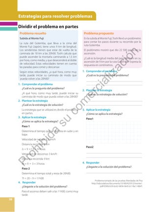 Estrategias para resolver problemas
38
Problema resuelto
Subida al Monte Fuji
La ruta del Gotemba, que lleva a la cima del
Monte Fuji (Japón), tiene unos 9 km de longitud.
Los senderistas tienen que estar de vuelta de la
caminata de 18 km a las 20h00. Toshi calcula que
puede ascender la montaña caminando a 1,5 km
por hora, como media, y que desecenderá al doble
de velocidad. Estas velocidades tienen en cuenta
las paradas para comer y descansar.
Según estas velocidades, ¿a qué hora, como muy
tarde, puede iniciar su caminata de modo que
pueda volver a las 20h00?
Problema propuesto
EnlasubidaalMonteFuji,Toshillevóunpodómetro
para contar los pasos durante su recorrido por la
ruta Gotemba.
El podómetro mostró que dio 22 500 pasos en la
ascensión.
¿Cuál es la longitud media del paso de Toshi en su
ascensión de 9 km por la ruta Gotemba? Expresa la
respuesta en centímetros.
1. Comprender el problema
¿Cuál es la pregunta del problema?
¿A qué hora, como muy tarde, puede iniciar su
caminata de modo que pueda volver a las 20h00?
2. Plantear la estrategia
¿Cuál es la estrategia de solución?
La estrategia que se utilizará es dividir el problema
en partes.
3. Aplicar la estrategia
¿Cómo se aplica la estrategia?
Paso 1
Determina el tiempo que se demora en subir y en
bajar.
Velocidad de subida: 1,5 km/h
Distancia recorrida: 9 km
ts = 9 ÷1,5 = 9 horas
Velocidad de descenso: 3 km/h
Distancia recorrida: 9 km
tb = 9 ÷ 3 = 3 horas
Paso 2
Determina el tiempo total y resta de 20h00.
Tt = 20 – 9 = 11h00
4. Responder
¿Llegaste a la solución del problema?
Para el ascenso deben salir a las 11h00, como muy
tarde.
1. Comprender el problema
¿Cuál es la pregunta del problema?
_________________________________________
___ ______________________________________
2. Plantear la estrategia
¿Cuál es la estrategia de solución?
_________________________________________
_________________________________________
3. Aplicar la estrategia
¿Cómo se aplica la estrategia?
Paso1
Paso2
_________________________________________
_________________________________________
4. Responder
¿Llegaste a la solución del problema?
_________________________________________
Problema tomado de las pruebas liberdadas de Pisa
http://educalab.es/documents/10180/425912/monte1.
pdf/0300cb59-bc62-4836-9e45-b118a1148ef1
Dividir el problema en partes
P
r
o
h
i
b
i
d
a
s
u
c
o
m
e
r
c
i
a
l
i
z
a
c
i
ó
n
 