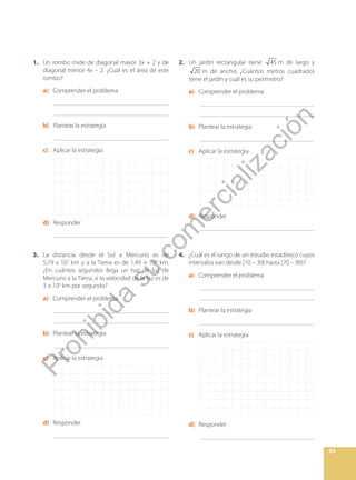 39
1. Un rombo mide de diagonal mayor 3x + 2 y de
diagonal menor 4x – 2. ¿Cuál es el área de este
rombo?
a) Comprender el problema
		_____________________________________
		_____________________________________
b) Plantear la estrategia
		_____________________________________
c) Aplicar la estrategia
d) Responder
		_____________________________________
3. La distancia desde el Sol a Mercurio es de
5,79 x 107
km y a la Tierra es de 1,49 × 108
km.
¿En cuántos segundos llega un haz de luz de
Mercurio a la Tierra, si la velocidad de la luz es de
3 × 105
km por segundo?
a) Comprender el problema
		_____________________________________
		_____________________________________
b) Plantear la estrategia
		_____________________________________
c) Aplicar la estrategia
d) Responder
		_____________________________________
2. Un jardín rectangular tiene 45 m de largo y
20 m de ancho. ¿Cuántos metros cuadrados
tiene el jardín y cuál es su perímetro?
a) Comprender el problema
		_____________________________________
		_____________________________________
b) Plantear la estrategia
		_____________________________________
c) Aplicar la estrategia
d) Responder
		_____________________________________
4. ¿Cuál es el rango de un estudio estadístico cuyos
intervalos van desde [10 – 30) hasta [70 – 90)?
a) Comprender el problema
		_____________________________________
		_____________________________________
b) Plantear la estrategia
		_____________________________________
c) Aplicar la estrategia
d) Responder
		_____________________________________
P
r
o
h
i
b
i
d
a
s
u
c
o
m
e
r
c
i
a
l
i
z
a
c
i
ó
n
 