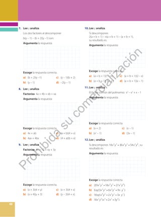 48
7. Lee y analiza.
Los dos factores al descomponer
b(y – 1) – (b + 2)(y –1) son:
Argumenta la respuesta:
Escoge la respuesta correcta.
a) (b + 2)(y –1) c) (y – 1)(b + 2)
b) (y – 1) d) –2(y – 1)
8. Lee y analiza.
Factoriza 4a + 4b + xb + xa
Argumenta la respuesta:
Escoge la respuesta correcta.
a) 4x + ab c) (a + b)(4 + x)
b) 4ax + 4bx d) (4 + a)(b + x)
9. Lee y analiza.
Factoriza 4x + 12 + xy + 3y
Argumenta la respuesta:
Escoge la respuesta correcta.
a) (x + 3)(4 + y) c) (x + 3)(4 + x)
b) (x + 4)(y + 3) d) (y – 3)(4 + x)
10. Lee y analiza.
Si descompones
2(a + b + 1) – x(a + b + 1) – (a + b + 1),
su resultado es:
Argumenta la respuesta:
Escoge la respuesta correcta.
a) (a + b + 1)(1 – x ) c) (a + b + 1)(2 – x)
b) (a + b + 1)( 3 – x ) d) (a + b + 1)(x – 1)
11. Lee y analiza.
El factor común del polinomio: x3
– x2
+ x – 1
Argumenta la respuesta:
Escoge la respuesta correcta.
a) (x + 2) c) (x – 1)
b) (x2
– 1) d) (3x – 1)
12. Lee y analiza.
Si descompones 18 36 54
5 3 4 3 2 8
x y x y x y
− − , su
resultado es:
Argumenta la respuesta:
Escoge la respuesta correcta.
a) 2(9 18 27 )
5 3 4 3 2 8
x y x y x y
− −
b) 6 (3 6 9 )
4 2 3 2 7
xy x y x y x y
− −
c) 18 ( 2 3 )
4 2 3 2 7
xy x y x y x y
− −
d) 18 ( 2 3 )
2 3 3 2 5
x y x x y
− −
P
r
o
h
i
b
i
d
a
s
u
c
o
m
e
r
c
i
a
l
i
z
a
c
i
ó
n
 