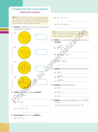 Evaluación sumativa
Compruebo mis aprendizajes
Evaluación sumativa
50
I.M.4.2.2. Establece relaciones de orden en el conjunto de los números
reales; aproxima a decimales; y aplica las propiedades algebraicas de
los números reales en el cálculo de operaciones (adición, producto,
potencias, raíces) y la solución de expresiones numéricas (con radicales
en el denominador) y algebraicas (productos notables).
b) 4x2
+ 15x + 9 =
		 _____________________________________
c) a2
+ ab + ax + bx =
		 _____________________________________
I.M.4.2.3. Expresa raíces como potencias con exponentes racionales,
y emplea las potencias de números reales con exponentes enteros
para leer y escribir en notación científica información que contenga
números muy grandes o muy pequeños.
4. Utiliza las propiedades de la potenciación y
resuelve.
a) ( )
3
2
5
4
=
		 _____________________________________
b) (0,7)4
(0,7)–5
(0,7)2
=
		 _____________________________________
c) (ab)–5
÷ (ab)-8
=
		 _____________________________________
5. Expresa como potencias de exponente racional.
a) − =
8
3
_______________________________
b) =
ab
( )4
5
_____________________________
c) =
a b
( )
2 5
3
____________________________
6. Expresa en forma de radical.
a) (12)3/5
=______________________________
b) (xy²)1/3
= _____________________________
c) (xy)1/2
= ______________________________
7. Realiza las siguientes operaciones en notación
científica.
(–3 × 107
)(2 × 10–3
)+(5 × 108
)÷(5 × 10–4
)
1. Escribe la relación que existe en los siguientes
conjuntos de números:
’
’
a)
b)
c)
d)
2. Utiliza productos notables y resuelve.
a) (3x 4
– 5xy)2
=
		 _____________________________________
b) (2x + y)3
=
		 _____________________________________
c) (x 2
+ 3)(x 2
– 3) =
		 _____________________________________
3. Descompón en factores y simplifica.
a) 9 – (x + y)2
=
		 _____________________________________
Archivo
Editorial,
(2020).
Archivo
Editorial,
(2020).
Archivo
Editorial,
(2020).
Archivo
Editorial,
(2020).
P
r
o
h
i
b
i
d
a
s
u
c
o
m
e
r
c
i
a
l
i
z
a
c
i
ó
n
 