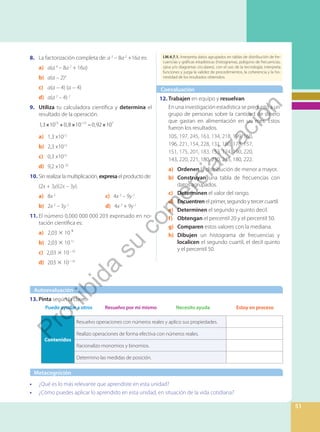 I.ECA.X.X.X. Xxxx I.ECA.X.X.X. Xxxx
I.M.4.7.1. Interpreta datos agrupados en tablas de distribución de fre-
cuencias y gráficas estadísticas (histogramas, polígono de frecuencias,
ojiva y/o diagramas circulares), con el uso de la tecnología; interpreta
funciones y juzga la validez de procedimientos, la coherencia y la ho-
nestidad de los resultados obtenidos.
51
• ¿Qué es lo más relevante que aprendiste en esta unidad?
• ¿Cómo puedes aplicar lo aprendido en esta unidad, en situación de la vida cotidiana?
Coevaluación
Autoevaluación
Metacognición
12. Trabajen en equipo y resuelvan.
En una investigación estadística se preguntó a un
grupo de personas sobre la cantidad de dinero
que gastan en alimentación en un mes. Estos
fueron los resultados.
105, 197, 245, 163, 134, 218, 199, 160,
196, 221, 154, 228, 131, 180, 178, 157,
151, 175, 201, 183, 153, 174, 190, 220,
143, 220, 221, 180, 230, 245, 180, 222.
a) Ordenen la distribución de menor a mayor.
b) Construyan una tabla de frecuencias con
datos agrupados.
c) Determinen el valor del rango.
d) Encuentren el primer, segundo y tercer cuartil.
e) Determinen el segundo y quinto decil.
f) Obtengan el percentil 20 y el percentil 50.
g) Comparen estos valores con la mediana.
h) Dibujen un histograma de frecuencias y
localicen el segundo cuartil, el decil quinto
y el percentil 50.
8. La factorización completa de: a 3
– 8a 2
+16a es:
a) a(a 4
– 8a 2
+ 16a)
b) a(a – 2)4
c) a(a − 4) (a − 4)
d) a(a 2
– 4) 2
9. Utiliza tu calculadora científica y determina el
resultado de la operación.
× + × − ×
−
1,3 10 0,8 10 0,92 10 .
15 12 7
a) 1,3 x1015
b) 2,3 x1014
c) 0,3 x1016
d) 9,2 x10 20
10. Sin realizar la multiplicación, expresa el producto de:
(2x + 3y)(2x – 3y).
a) 8x 2			
c) 4x 2
– 9y 2
b) 2x 2
– 3y 2
		 d) 4x 2
+ 9y 2
11. El número 0,000 000 000 203 expresado en no-
tación científica es:
a) 2,03 × 10 ⁹
b) 2,03 × 1011
c) 2,03 × 10−10
d) 203 × 10−10
Contenidos
Resuelvo operaciones con números reales y aplico sus propiedades.
Realizo operaciones de forma efectiva con números reales.
Racionalizo monomios y binomios.
Determino las medidas de posición.
13. Pinta según la clave.
Puedo ayudar a otros Resuelvo por mí mismo Necesito ayuda Estoy en proceso
P
r
o
h
i
b
i
d
a
s
u
c
o
m
e
r
c
i
a
l
i
z
a
c
i
ó
n
 