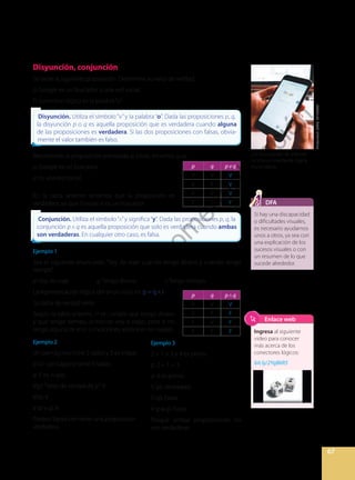 67
Disyunción, conjunción
Se tiene la siguiente proposición. Determina su valor de verdad.
p: Google es un buscador o una red social.
El conectivo lógico es la palabra“o”.
Resolviendo la proposición planteada al inicio, tenemos que:
p: Google es un buscador.
q: Es una red social.
En la tabla anterior tenemos que la proposición es
verdadera, ya que Google sí es un buscador.
Ejemplo 1
Sea el siguiente enunciado: “Voy de viaje cuando tengo dinero y cuando tengo
tiempo”.
p: Voy de viaje. q: Tengo dinero. r: Tengo tiempo.
La representación lógica del enunciado es: p = q r
Su tabla de verdad sería:
Según la tabla anterior, si se cumple que tengo dinero
y que tengo tiempo, entonces voy a viajar, pero si no
tengo alguna de esas condiciones, entonces no viajaré.
Ejemplo 2
Un pentágono tiene 5 lados y 5 es impar.
p: Un pentágono tiene 5 lados.
q: 5 es impar.
V(p)“Valor de verdad de p”: V
V(q): V
V (p v q): V
Porque basta con tener una proposición
verdadera.
Disyunción. Utiliza el símbolo “v”y la palabra “o”. Dada las proposiciones p, q,
la disyunción p o q es aquella proposición que es verdadera cuando alguna
de las proposiciones es verdadera. Si las dos proposiciones con falsas, obvia-
mente el valor también es falso.
Disyunción. Utiliza el símbolo “v”y la palabra “o”. Dada las proposiciones p, q,
la disyunción p o q es aquella proposición que es verdadera cuando alguna
de las proposiciones es verdadera. Si las dos proposiciones con falsas, obvia-
mente el valor también es falso.
Conjunción. Utiliza el símbolo“ ”y significa“y”. Dada las proposiciones p, q, la
conjunción p q es aquella proposición que solo es verdadera cuando ambas
son verdaderas. En cualquier otro caso, es falsa.
Conjunción. Utiliza el símbolo“ ”y significa“y”. Dada las proposiciones p, q, la
conjunción p q es aquella proposición que solo es verdadera cuando ambas
son verdaderas. En cualquier otro caso, es falsa.
p q p v q
V V V
V F V
F V V
F F F
p q p q
V V V
V F F
F V F
F F F
Ejemplo 3
2 + 1 = 3 y 4 es primo.
p: 2 + 1 = 3
q: 4 es primo.
V (p): Verdadero.
V (q): Falso.
V (p q): Falso.
Porque ambas proposiciones no
son verdaderas.
Si hay una discapacidad
o dificultades visuales,
es necesario ayudarnos
unos a otros, ya sea con
una explicación de los
sucesos visuales o con
un resumen de lo que
sucede alrededor.
DFA
Shutterstock,
(2020).
701350606
Los buscadores de internet
funcionan mediante lógica
matemática.
Ingresa al siguiente
video para conocer
más acerca de los
conectores lógicos:
bit.ly/2YqB6R5
Enlace web
P
r
o
h
i
b
i
d
a
s
u
c
o
m
e
r
c
i
a
l
i
z
a
c
i
ó
n
 