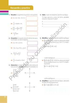 Recuerda y practica
82
1. Resuelve las siguientes ecuaciones e inecuaciones.
a) 3x – 2x = 4(x – 3) + 5 x
b)
2
3
x 6 3(x 4)
c)
5
3
x 9 2=
x +1
2
d) x 4
2
4
−
≤
2. Encuentra el conjunto solución de las inecuacio-
nes lineales con dos incógnitas.
a) − − 
−  − +
−
≥
−
− ≤ − +
x x y x
x y x y
x y
x y x
5 4( ) 5
14 4 7(2 ) 3
3 5
4
1
2
4
5
3 5( 3) 2
b)
− − 
−  − +
−
≥
−
− ≤ − +
x x y x
x y x y
x y
x y x
5 4( ) 5
14 4 7(2 ) 3
3 5
4
1
2
4
5
3 5( 3) 2
c)
− − 
−  − +
−
≥
−
− ≤ − +
x x y x
x y x y
x y
x y x
5 4( ) 5
14 4 7(2 ) 3
3 5
4
1
2
4
5
3 5( 3) 2
d)
− − 
−  − +
−
≥
−
− ≤ − +
x x y x
x y x y
x y
x y x
5 4( ) 5
14 4 7(2 ) 3
3 5
4
1
2
4
5
3 5( 3) 2
3. Determina la región factible de cada sistema de
inecuaciones y escribe si la región es acotada o no.
a)a.
x 0
x 2y 4
2y 3
y + x 2
b)
y 0
x +2y 1
3y + x 2
2y + x 3
4. Halla el valor de verdad de cada fórmula lógica.
“Si hago ejercicio y como de forma saludable,
entonces mejorará mi salud”.
p: _______________________________________
q: _______________________________________
r: _______________________________________
5. Identifica el valor de verdad de cada fórmula lógica.
a) p q
( ) r r q
( ) si los valores de verdad
de las proposiciones p, q y r son F F V, respec-
tivamente.
p q
( ) r r q
( )
		 La fórmula lógica es _____________________
b) p q
( ) r r q
( ) si los valores de verdad
de las proposiciones p, q y r son V F V, respec-
tivamente.
p q
( ) r r q
( )
		 La fórmula lógica es _____________________
6. Simplifica la siguiente fórmula lógica, aplicando
las leyes de las proposiciones.
a) p q
( ) p q p
( )
P
r
o
h
i
b
i
d
a
s
u
c
o
m
e
r
c
i
a
l
i
z
a
c
i
ó
n
 