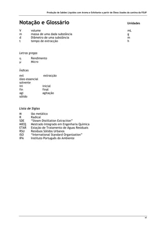 Produção de Sabões Líquidos com Aroma e Esfoliante a partir de Óleos Usados da cantina da FEUP
vi
Notação e Glossário Unidades
V volume mL
m massa de uma dada substância g
d Diâmetro de uma substância m
t tempo de extracção h
Letras gregas
η Rendimento
µ Micro
Índices
ext extracção
óleo essencial
solvente
ini inicial
fin final
agi agitação
sólido
Lista de Siglas
M Ião metálico
R Radical
SDE “Steam Distillation Extraction”
MIEQ Mestrado Integrado em Engenharia Química
ETAR Estação de Tratamento de Águas Residuais
RSU Resíduos Sólidos Urbanos
ISO “International Standard Organization”
IPA Instituto Português do Ambiente
 
