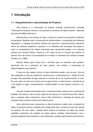 Produção de Sabões Líquidos com Aroma e Esfoliante a partir de Óleos Usados da cantina da FEUP
Introdução 1
1 Introdução
1.1 Enquadramento e Apresentação do Projecto
Este projecto é a continuação do projecto realizado anteriormente intitulado
“Valorização de produtos naturais e incorporação em produtos de higiene pessoal”, elaborado
pela aluna do MIEQ, Eloísa Serra.
Recentemente, tem existido em todo o mundo um aumento da consciência ambiental
da população. Questões como a manutenção da biodiversidade, a recuperação dos ambientes
degradados e a adopção de políticas públicas que garantam o desenvolvimento sustentável
saíram do ambiente académico e passaram a ser debatidos pela sociedade. Esta passou a
sentir as consequências dos efeitos provocados pelo aquecimento global e da crescente
escassez dos recursos hídricos. Passou-se a ter noção de que os recursos que existem no
planeta Terra são finitos e há necessidade de se realizar o tratamento dos resíduos formados
(Freitas et al., 2008).
Reciclar implica gerar menos lixo e contribuir para um ambiente mais saudável,
garantindo não só a protecção da nossa espécie, mas também a conservação da
biodiversidade do nosso planeta.
É cada vez mais urgente reciclar os óleos alimentares usados, uma vez que 1 litro de
óleo despejado na rede de saneamento contribui para a contaminação de 1 milhão de litros
de água. Esta quantidade de água equivale ao consumo de um ser humano durante 14 anos.
Por outro lado, ao entrar em contacto com as águas fluviais, os óleos barram a entrada de luz
e de oxigénio na água, comprometendo a biodiversidade no meio aquático (Freitas et al.,
2008).
Uma das soluções apresentadas para o tratamento destes resíduos seria a produção de
biodiesel. No entanto, como os óleos usados já não possuem as características ditas “ideais”
para a produção deste combustível, tem-se dado preferência à utilização de plantas que
produzem óleos e gordura animal como matéria-prima.
Outra alternativa para reaproveitar os óleos alimentares usados seria a produção de
sabão. No projecto anterior realizado pela colega Eloísa Serra, verificou-se que esta solução
era possível. Por esta razão, o desafio deste projecto foi produzir um sabão que tivesse
qualidade comparável aos produtos do mesmo género vendidos comercialmente, que o
processo adoptado fosse económico e que melhorasse o produto desenvolvido anteriormente.
 