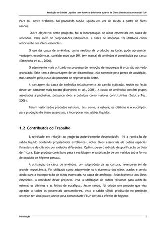 Produção de Sabões Líquidos com Aroma e Esfoliante a partir de Óleos Usados da cantina da FEUP
Introdução 2
Para tal, neste trabalho, foi produzido sabão líquido em vez de sólido a partir de óleos
usados.
Outro objectivo deste projecto, foi a incorporação de óleos essenciais em casca de
amêndoa. Para além de propriedades esfoliantes, a casca de amêndoa foi utilizada como
adsorvente dos óleos essenciais.
O uso da casca de amêndoa, como resíduo da produção agrícola, pode apresentar
vantagens económicas, considerando que 50% (em massa) da amêndoa é constituída por casca
(Estevinho et al., 2006).
O adsorvente mais utilizado no processo de remoção de impurezas é o carvão activado
granulado. Este tem a desvantagem de ser dispendioso, não somente pelo preço de aquisição,
mas também pelo custo do processo de regeneração deste.
A vantagem da casca de amêndoa relativamente ao carvão activado, reside no facto
deste ser bastante mais barato (Estevinho et al., 2006). A casca de amêndoa contém grupos
associados a proteínas, polissacarideos e celulose como maiores constituintes (Bulut e Tez,
2006).
Foram valorizados produtos naturais, tais como, a esteva, os citrinos e o eucalipto,
para produção de óleos essenciais, a incorporar nos sabões líquidos.
1.2 Contributos do Trabalho
A novidade em relação ao projecto anteriormente desenvolvido, foi a produção de
sabão líquido contendo propriedades esfoliantes, obter óleos essenciais de outras espécies
florestais e de citrinos por métodos diferentes. Optimizou-se o método de purificação do óleo
de fritura. Este produto contribuiu para a reciclagem e valorização de um resíduo sob a forma
de produto de higiene pessoal.
A utilização da casca de amêndoa, um subproduto da agricultura, revelou-se ser de
grande importância. Foi utilizado como adsorvente no tratamento dos óleos usados e serviu
ainda para a incorporação de óleos essenciais na casca de amêndoa. Relativamente aos óleos
essenciais, a novidade deste projecto, visa a utilização de outros recursos para além da
esteva: os citrinos e as folhas de eucalipto. Assim sendo, foi criado um produto que visa
agradar a todos os potenciais consumidores, visto o sabão sólido produzido no projecto
anterior ter sido pouco aceite pela comunidade FEUP devido a efeitos de higiene.
 