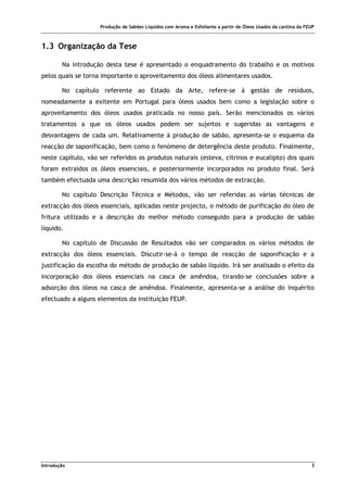 Produção de Sabões Líquidos com Aroma e Esfoliante a partir de Óleos Usados da cantina da FEUP
Introdução 3
1.3 Organização da Tese
Na introdução desta tese é apresentado o enquadramento do trabalho e os motivos
pelos quais se torna importante o aproveitamento dos óleos alimentares usados.
No capítulo referente ao Estado da Arte, refere-se à gestão de resíduos,
nomeadamente a exitente em Portugal para óleos usados bem como a legislação sobre o
aproveitamento dos óleos usados praticada no nosso país. Serão mencionados os vários
tratamentos a que os óleos usados podem ser sujeitos e sugeridas as vantagens e
desvantagens de cada um. Relativamente à produção de sabão, apresenta-se o esquema da
reacção de saponificação, bem como o fenómeno de detergência deste produto. Finalmente,
neste capítulo, vão ser referidos os produtos naturais (esteva, citrinos e eucalipto) dos quais
foram extraídos os óleos essenciais, e posteriormente incorporados no produto final. Será
também efectuada uma descrição resumida dos vários métodos de extracção.
No capítulo Descrição Técnica e Métodos, vão ser referidas as várias técnicas de
extracção dos óleos essenciais, aplicadas neste projecto, o método de purificação do óleo de
fritura utilizado e a descrição do melhor método conseguido para a produção de sabão
líquido.
No capítulo de Discussão de Resultados vão ser comparados os vários métodos de
extracção dos óleos essenciais. Discutir-se-á o tempo de reacção de saponificação e a
justificação da escolha do método de produção de sabão líquido. Irá ser analisado o efeito da
incorporação dos óleos essenciais na casca de amêndoa, tirando-se conclusões sobre a
adsorção dos óleos na casca de amêndoa. Finalmente, apresenta-se a análise do inquérito
efectuado a alguns elementos da instituição FEUP.
 